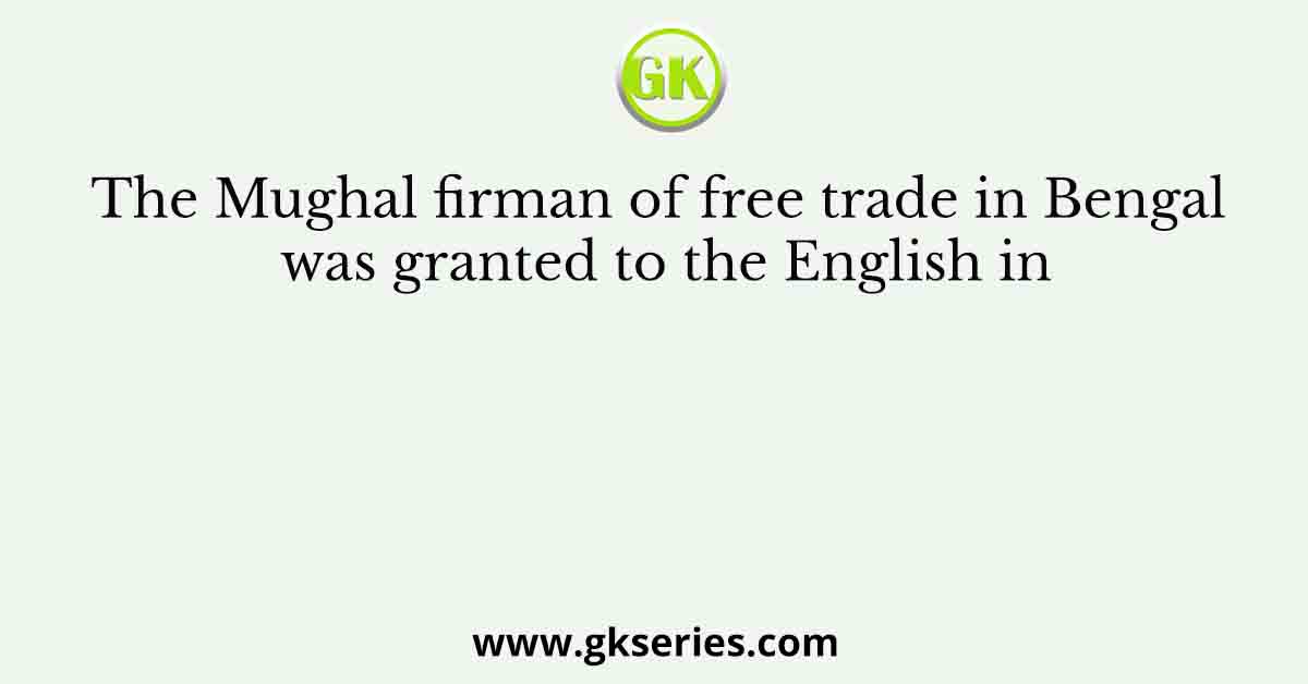 The Mughal firman of free trade in Bengal was granted to the English in