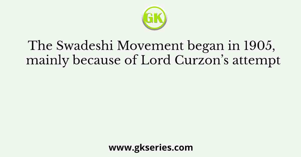 The Swadeshi Movement began in 1905, mainly because of Lord Curzon’s attempt
