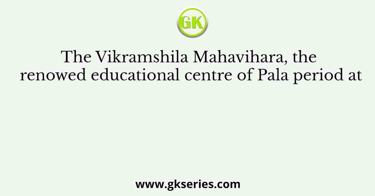 The Vikramshila Mahavihara, the renowed educational centre of Pala period at