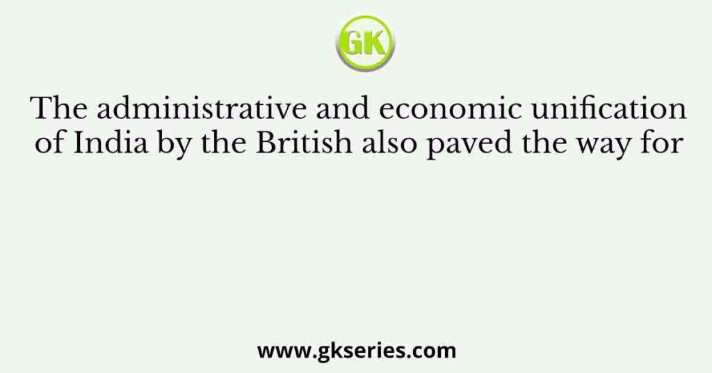 The administrative and economic unification of India by the British also paved the way for