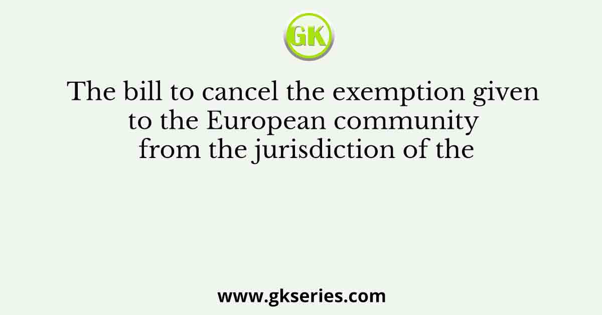 The bill to cancel the exemption given to the European community from the jurisdiction of the