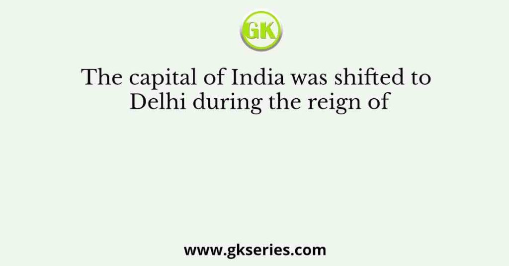 The capital of India was shifted to Delhi during the reign of