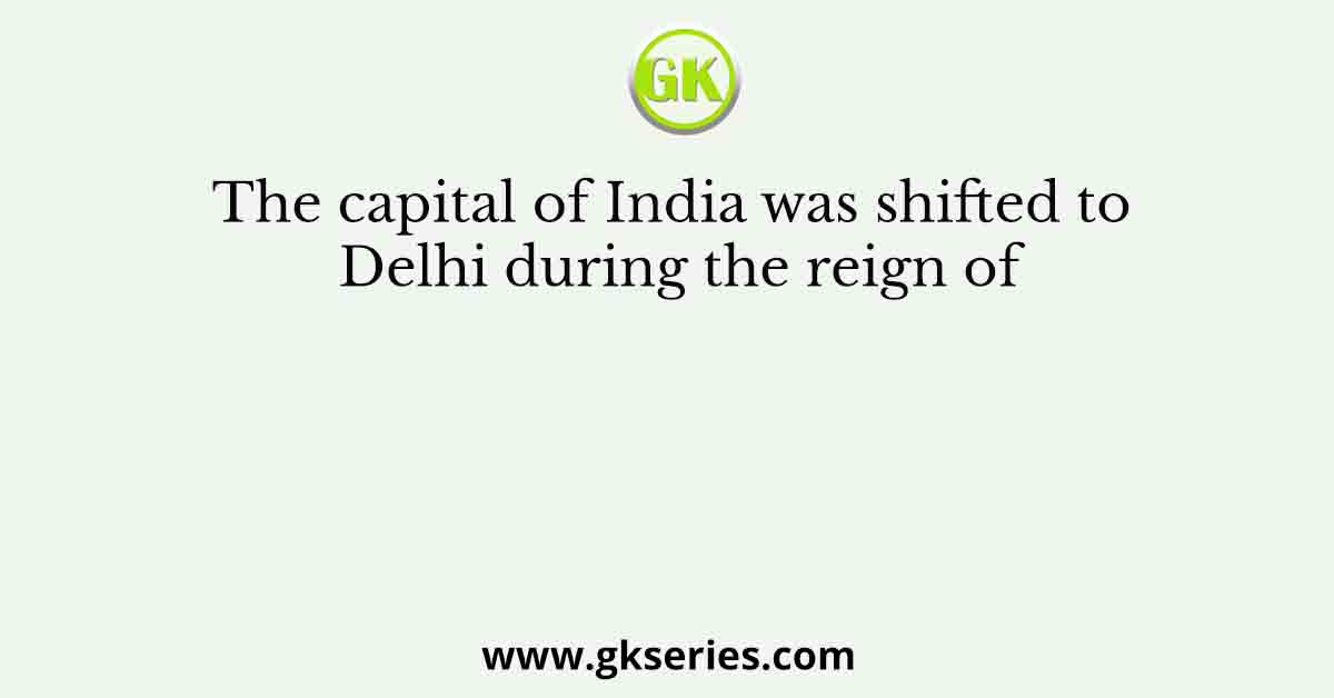 The capital of India was shifted to Delhi during the reign of
