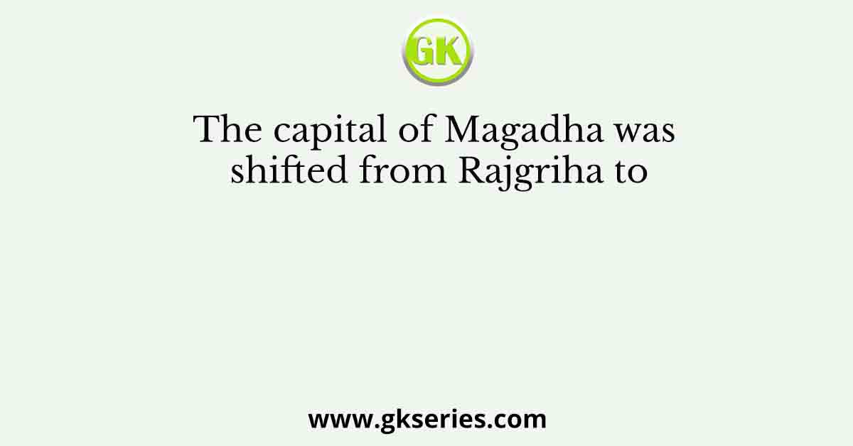 The capital of Magadha was shifted from Rajgriha to