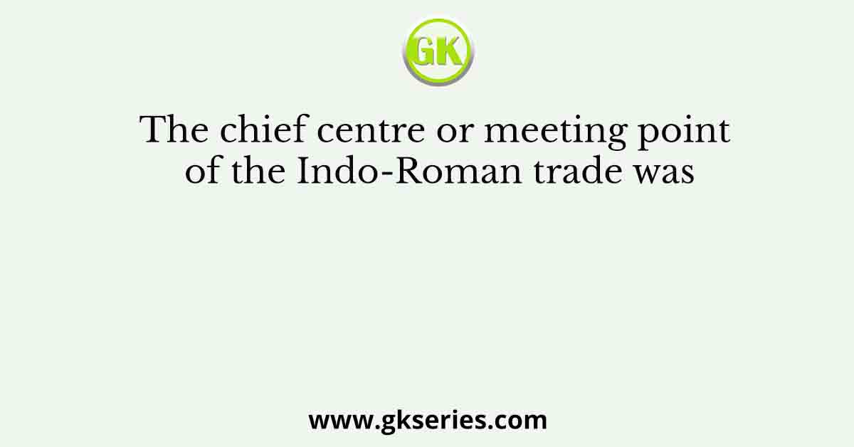 The chief centre or meeting point of the Indo-Roman trade was