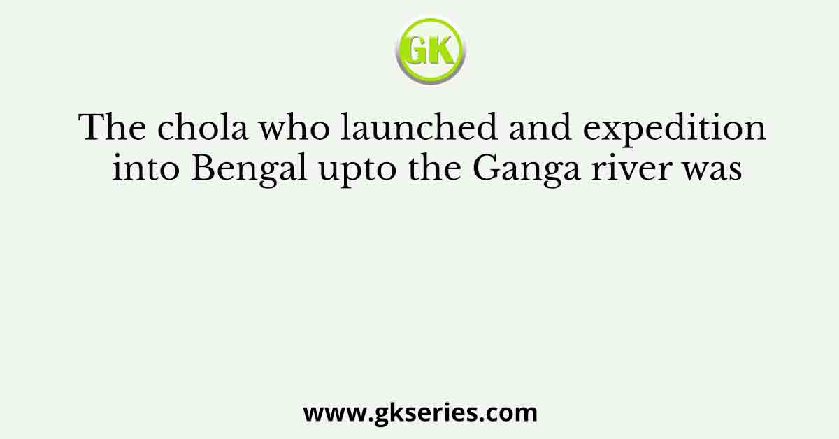The chola who launched and expedition into Bengal upto the Ganga river was