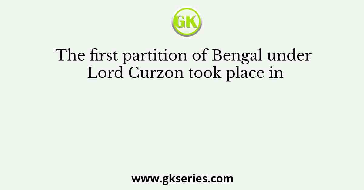 The first partition of Bengal under Lord Curzon took place in