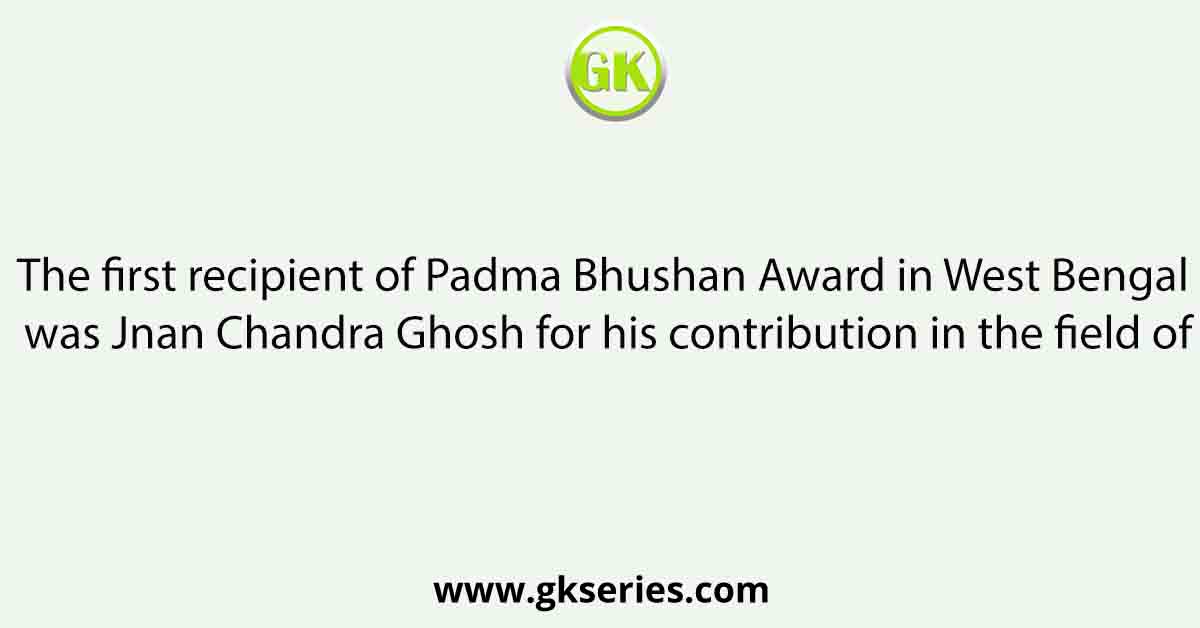 The first recipient of Padma Bhushan Award in West Bengal was Jnan Chandra Ghosh for his contribution in the field of