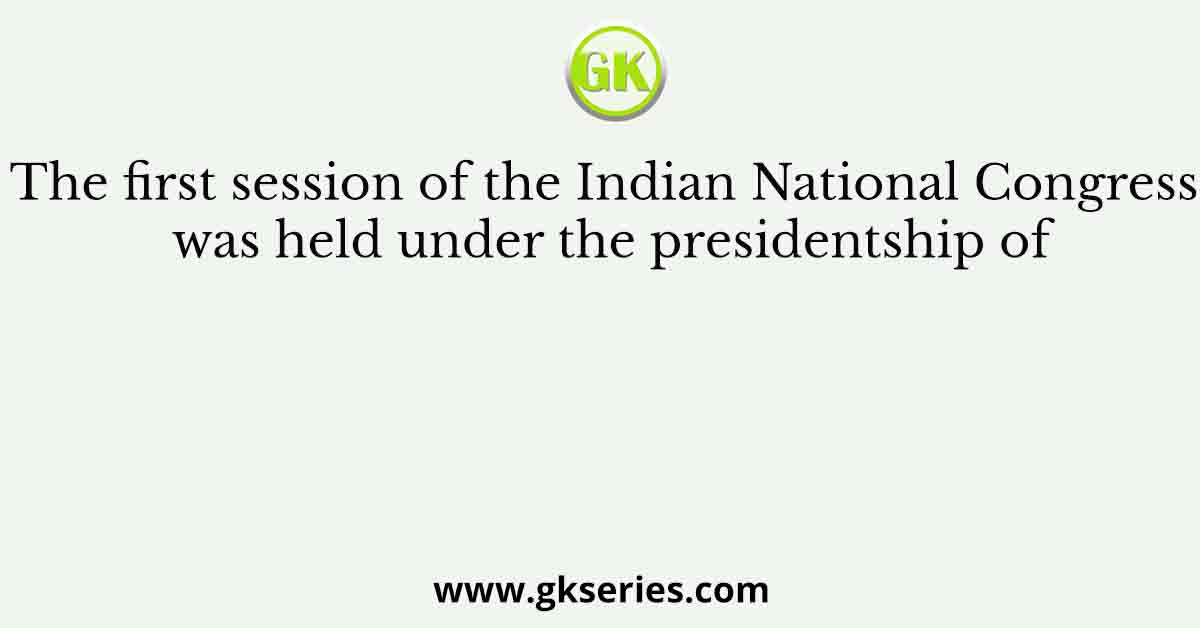 The first session of the Indian National Congress was held under the presidentship of