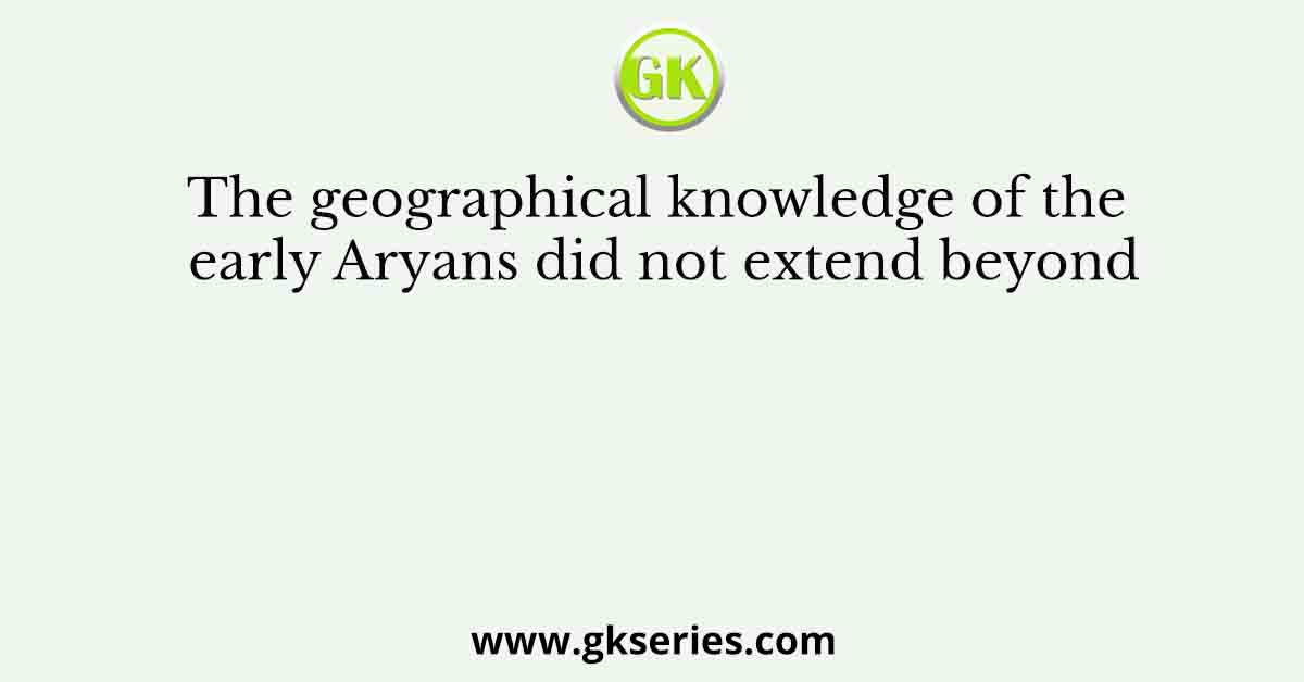 The geographical knowledge of the early Aryans did not extend beyond