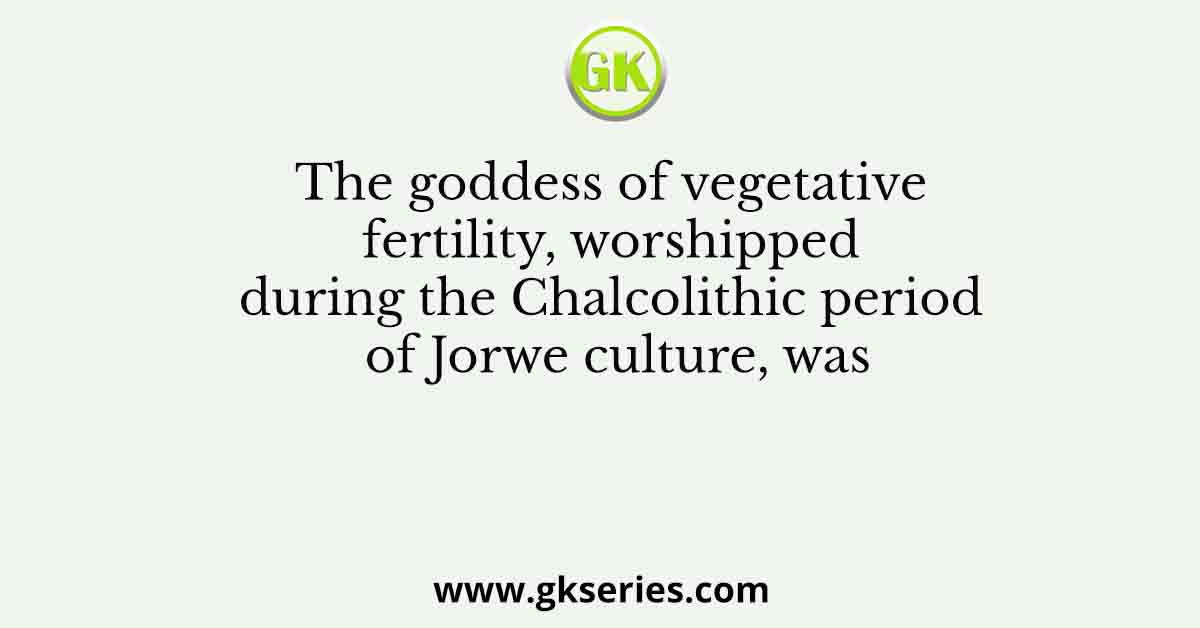 The goddess of vegetative fertility, worshipped during the Chalcolithic period of Jorwe culture, was