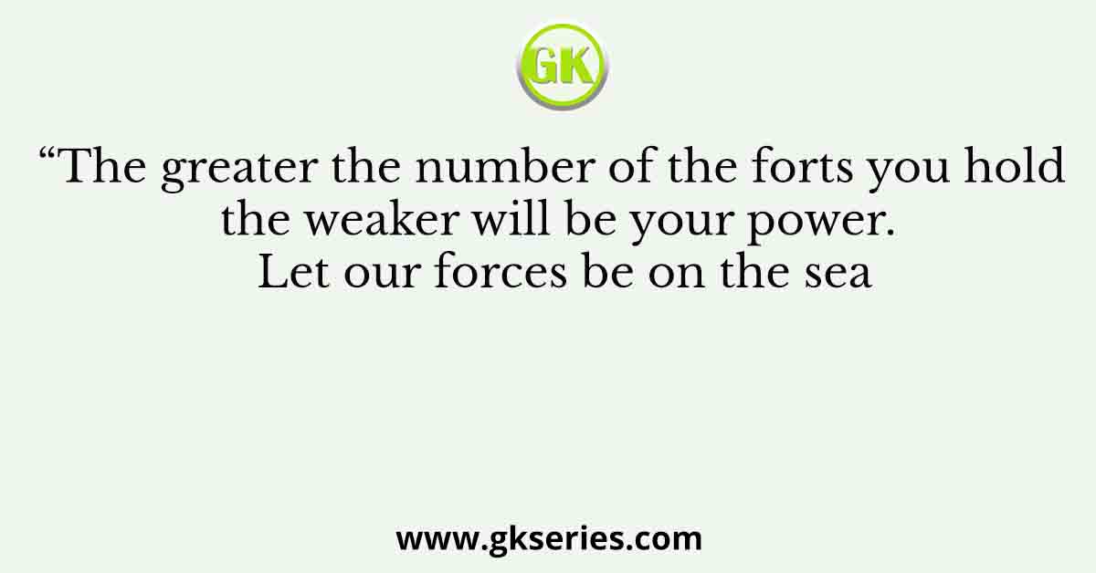“The greater the number of the forts you hold the weaker will be your power. Let our forces be on the sea