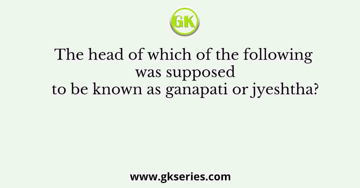 The head of which of the following was supposed to be known as ganapati or jyeshtha?