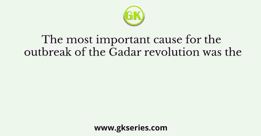 The most important cause for the outbreak of the Gadar revolution was the