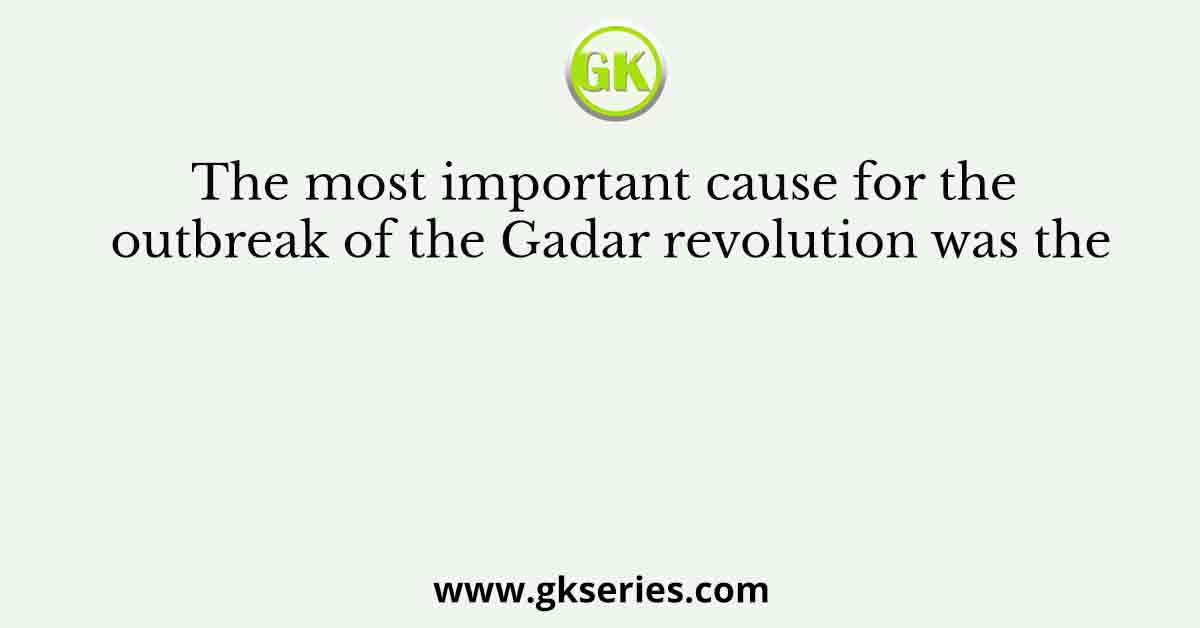 The most important cause for the outbreak of the Gadar revolution was the