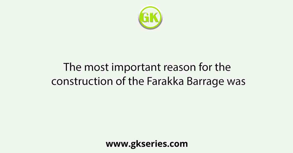 The most important reason for the construction of the Farakka Barrage was