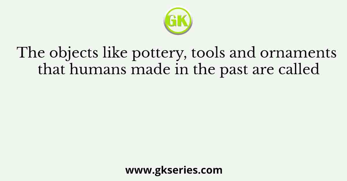 The objects like pottery, tools and ornaments that humans made in the past are called