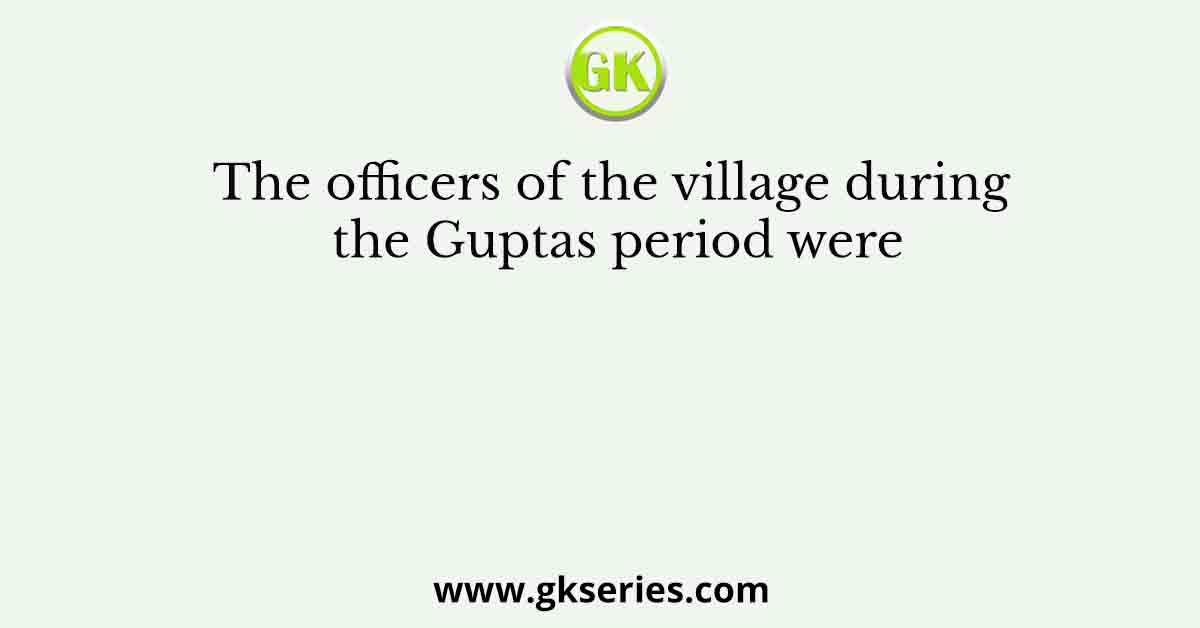 The officers of the village during the Guptas period were