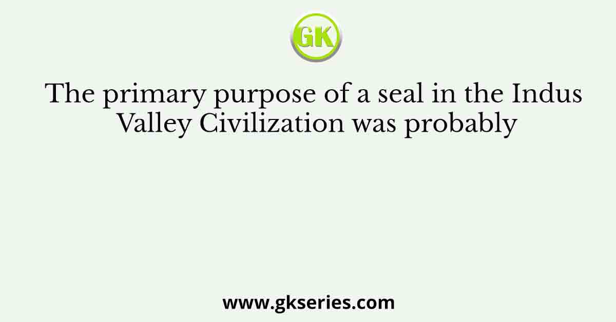 The primary purpose of a seal in the Indus Valley Civilization was probably