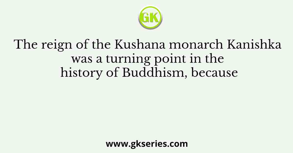 The reign of the Kushana monarch Kanishka was a turning point in the history of Buddhism, because