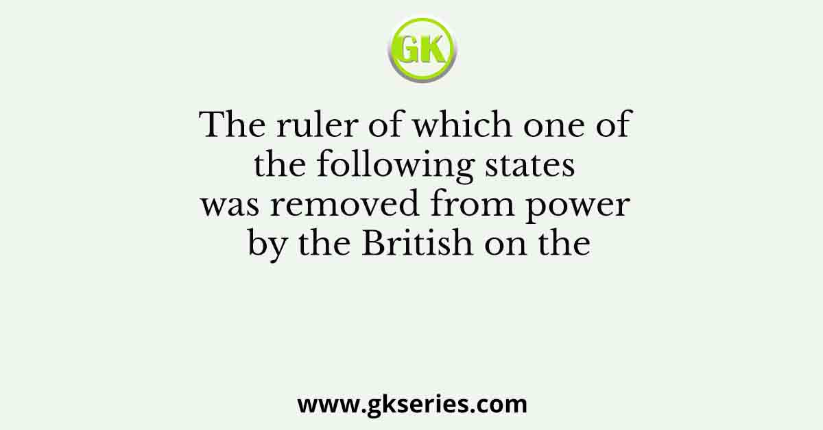 The ruler of which one of the following states was removed from power by the British on the