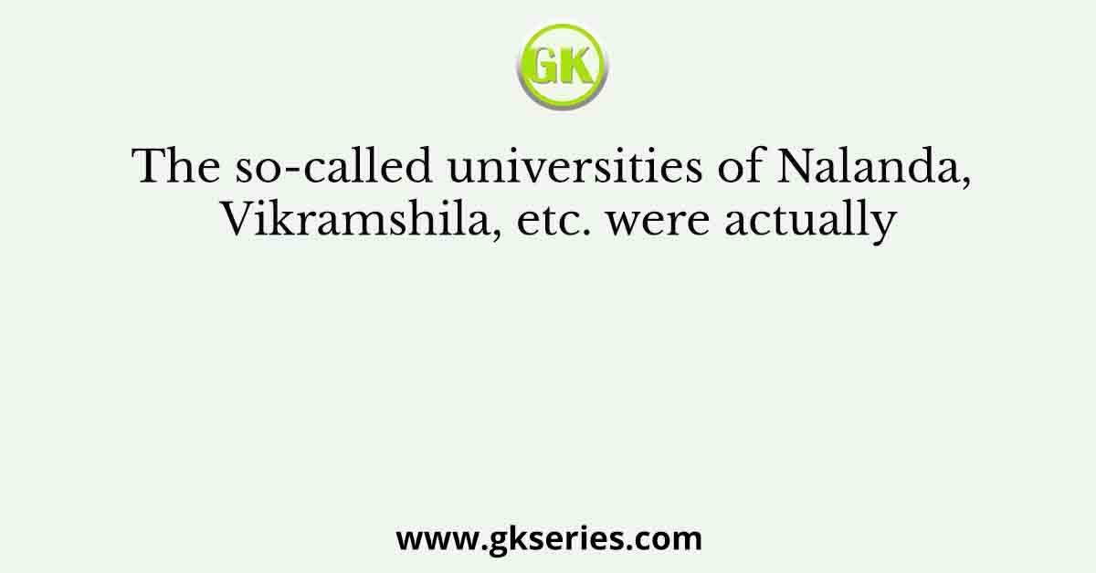 The so-called universities of Nalanda, Vikramshila, etc. were actually