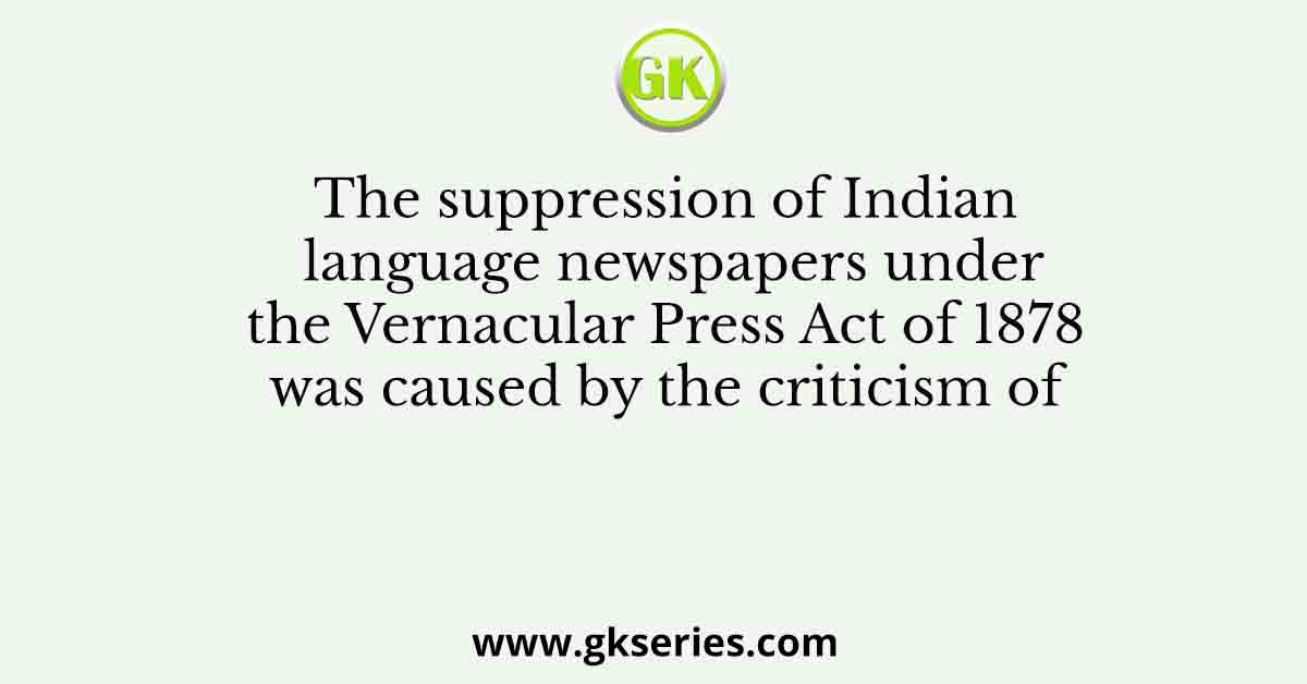 The suppression of Indian language newspapers under the Vernacular Press Act of 1878 was caused by the criticism of