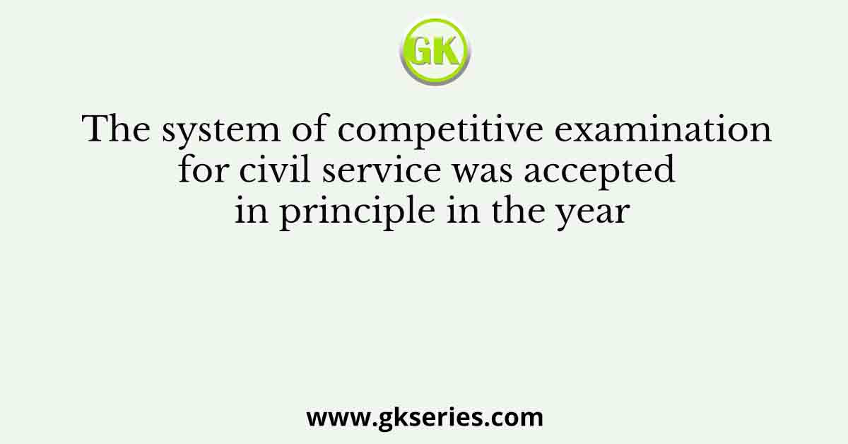 The system of competitive examination for civil service was accepted in principle in the year