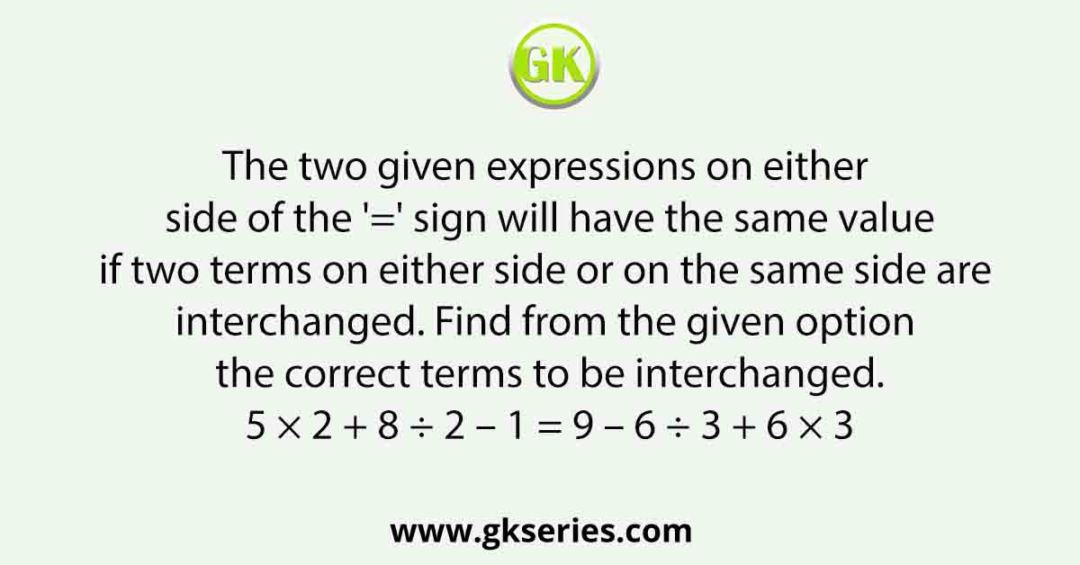The two given expressions on either side of the '=' sign will have the same value if two terms on either side or on the same side are interchanged. Find from the given option the correct terms to be interchanged. 5 × 2 + 8 ÷ 2 – 1 = 9 – 6 ÷ 3 + 6 × 3