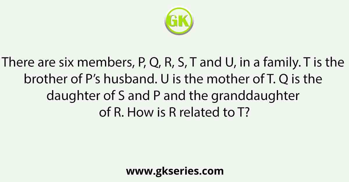 There are six members, P, Q, R, S, T and U, in a family. T is the brother of P’s husband. U is the mother of T. Q is the daughter of S and P and the granddaughter of R. How is R related to T?