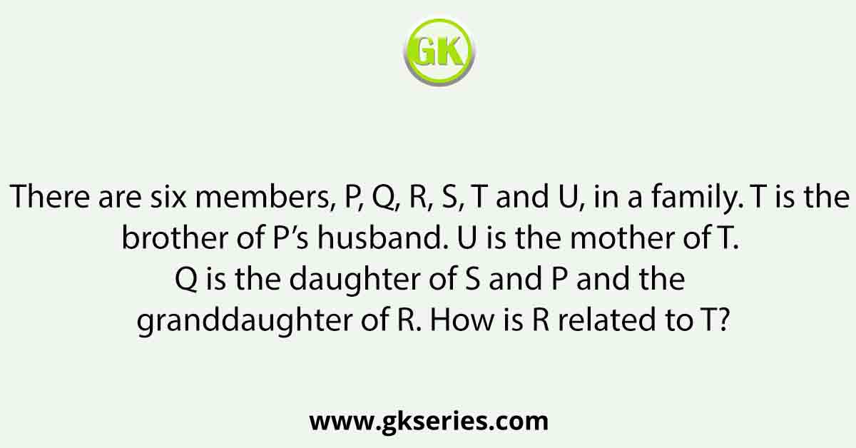 There are six members, P, Q, R, S, T and U, in a family. T is the brother of P’s husband. U is the mother of T. Q is the daughter of S and P and the granddaughter of R. How is R related to T?