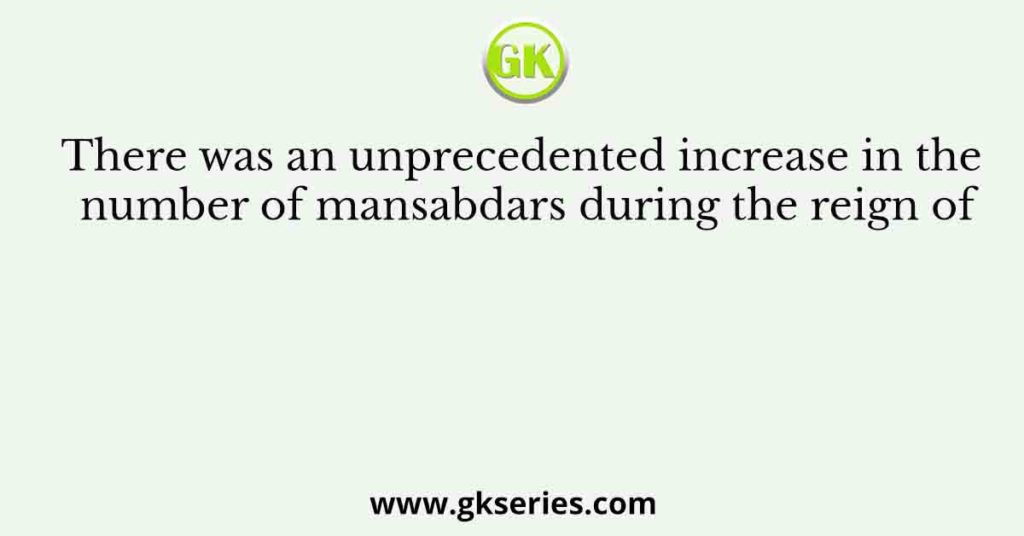 There was an unprecedented increase in the number of mansabdars during the reign of