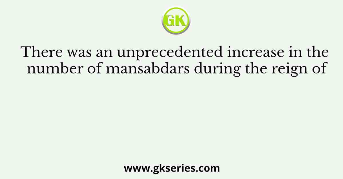 There was an unprecedented increase in the number of mansabdars during the reign of