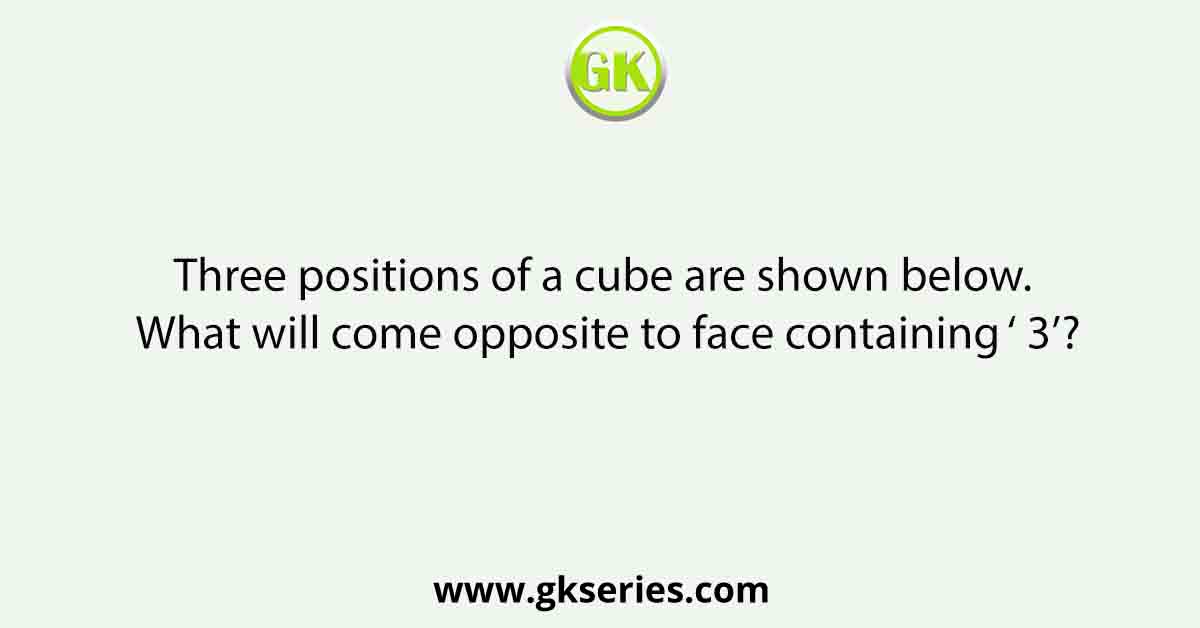 Three positions of a cube are shown below. What will come opposite to face containing ‘ 3’?