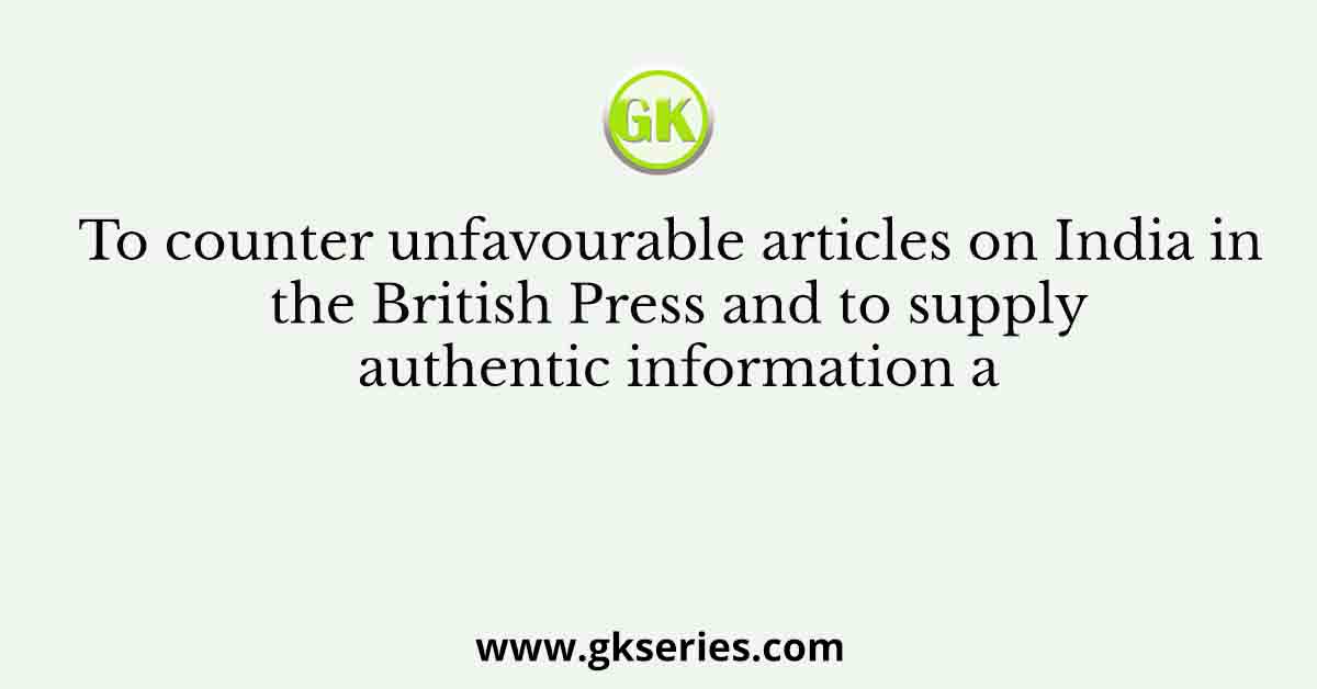 To counter unfavourable articles on India in the British Press and to supply authentic information a