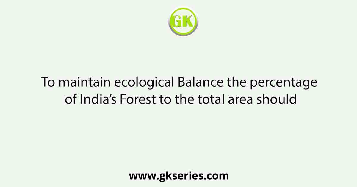 To maintain ecological Balance the percentage of India’s Forest to the total area should