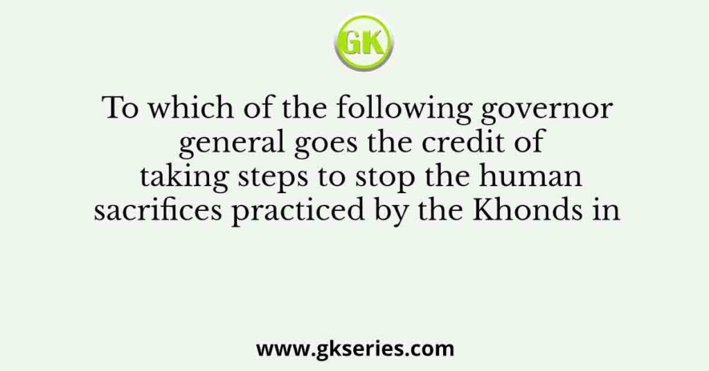 To which of the following governor general goes the credit of taking steps to stop the human sacrifices practiced by the Khonds in