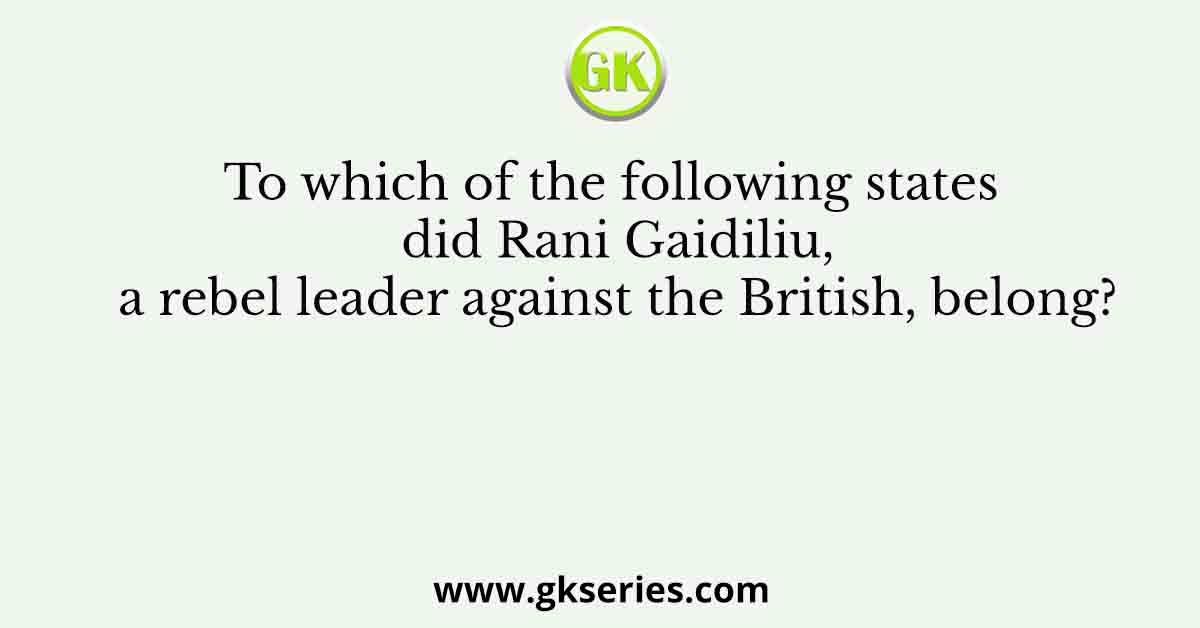 To which of the following states did Rani Gaidiliu, a rebel leader against the British, belong?