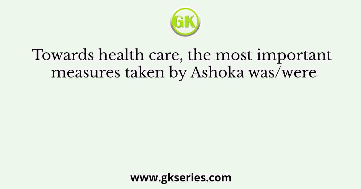 Towards health care, the most important measures taken by Ashoka was/were