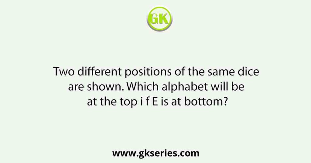 Two different positions of the same dice are shown. Which alphabet will be at the top i f E is at bottom?