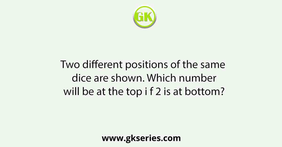 Two different positions of the same dice are shown. Which number will be at the top i f 2 is at bottom?