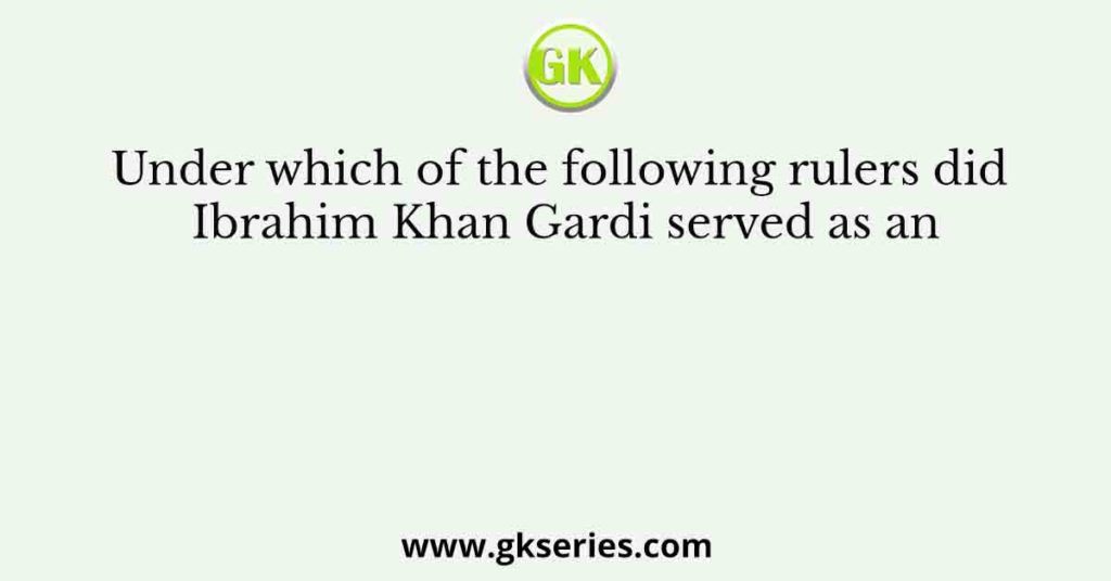 Under which of the following rulers did Ibrahim Khan Gardi served as an