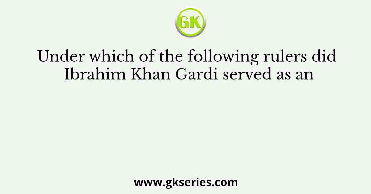 Under which of the following rulers did Ibrahim Khan Gardi served as an