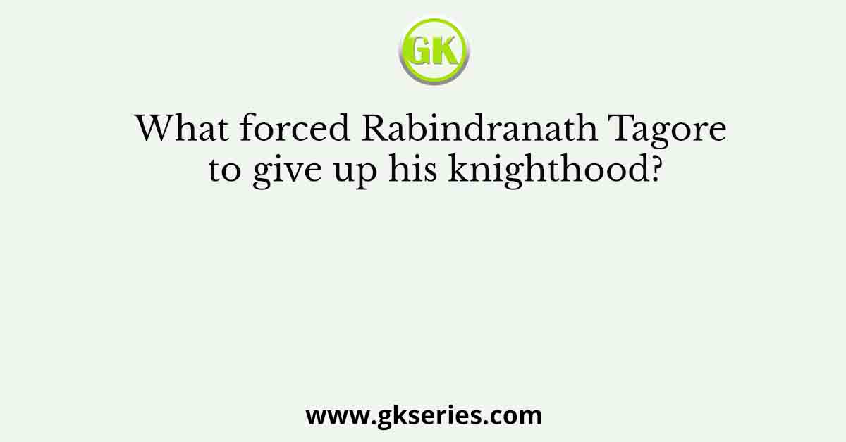 What forced Rabindranath Tagore to give up his knighthood?
