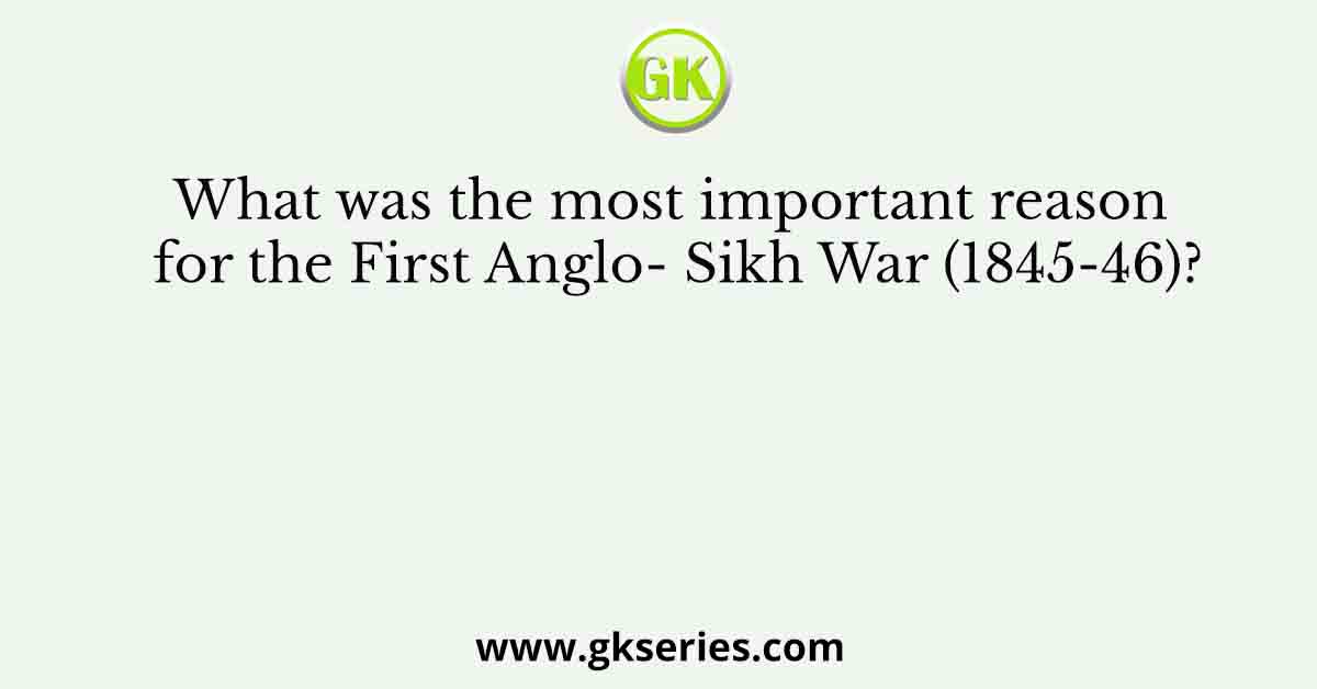 What was the most important reason for the First Anglo- Sikh War (1845-46)?