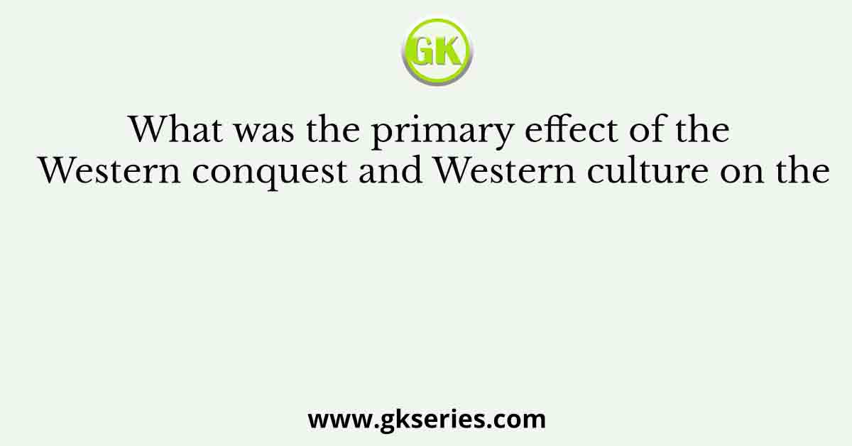 What was the primary effect of the Western conquest and Western culture on the