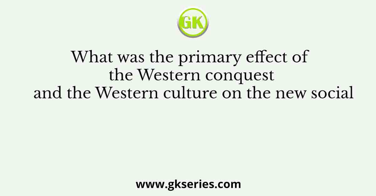 What was the primary effect of the Western conquest and the Western culture on the new social