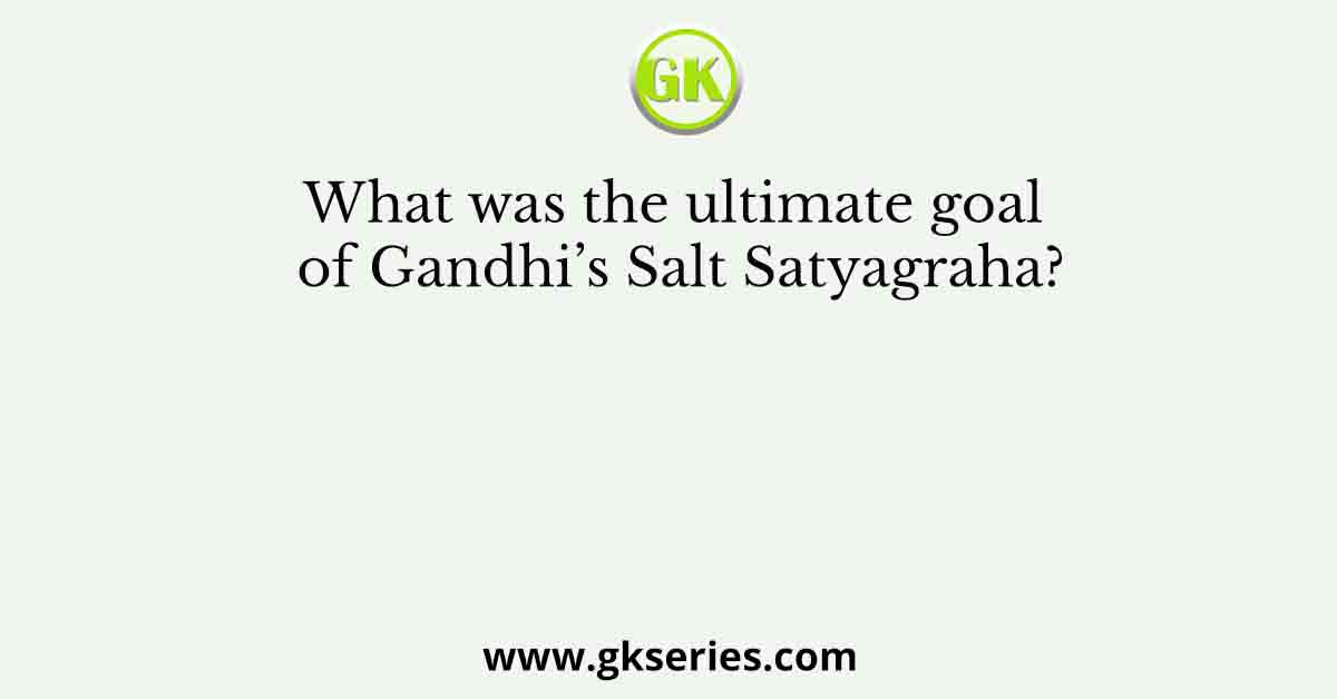 What was the ultimate goal of Gandhi’s Salt Satyagraha?