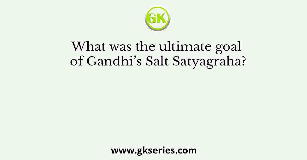 What was the ultimate goal of Gandhi’s Salt Satyagraha?