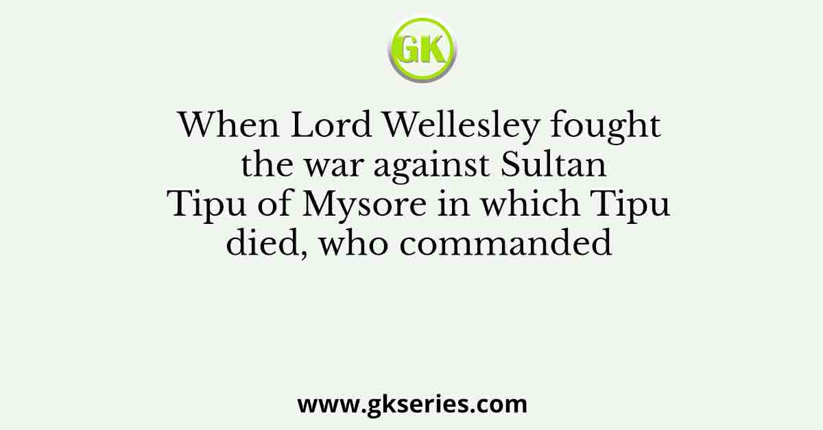 When Lord Wellesley fought the war against Sultan Tipu of Mysore in which Tipu died, who commanded